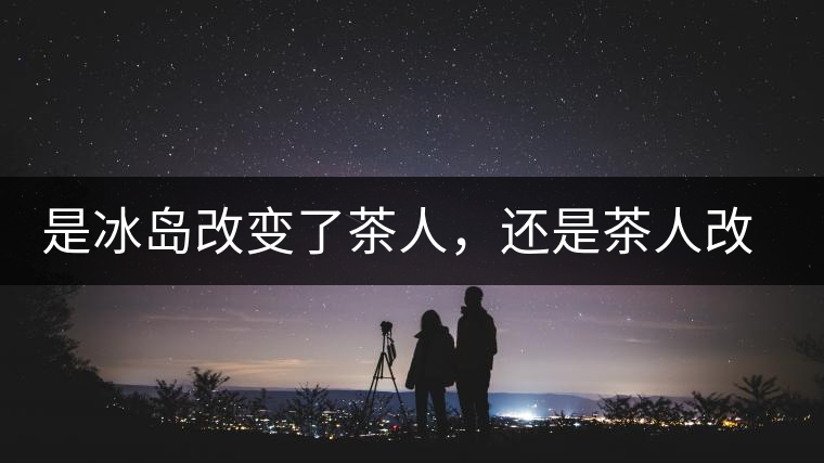 是冰島改變了茶人，還是茶人改變了冰島？