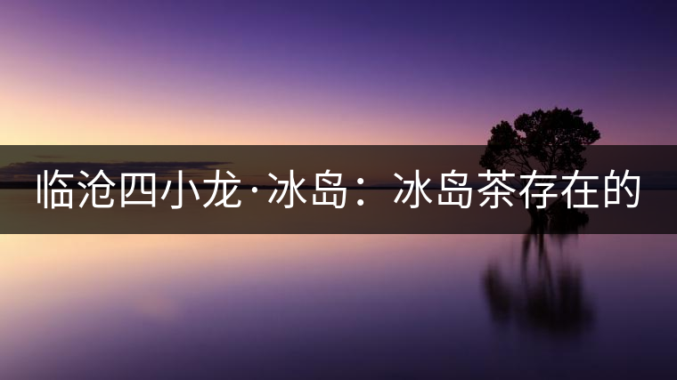 臨滄四小龍·冰島：冰島茶存在的危機(jī)！