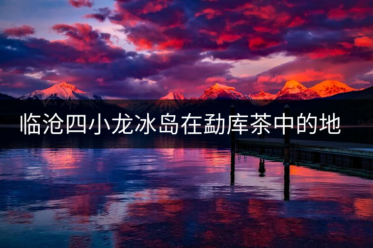 臨滄四小龍冰島在勐庫(kù)茶中的地位 臨滄四小龍冰島在勐庫(kù)茶中的地位