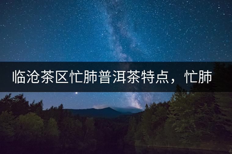 臨滄茶區(qū)忙肺普洱茶特點(diǎn)，忙肺古樹茶介紹