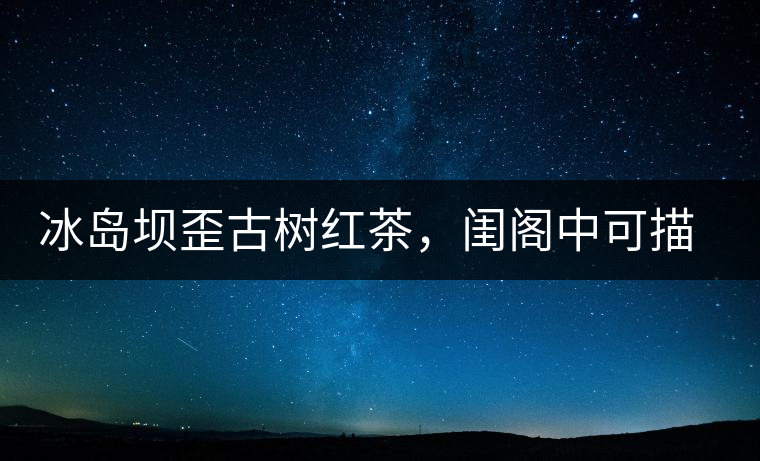 冰島壩歪古樹(shù)紅茶，閨閣中可描龍繡鳳