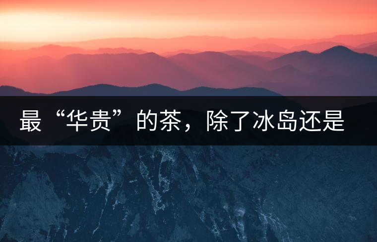 最“華貴”的茶，除了冰島還是冰島