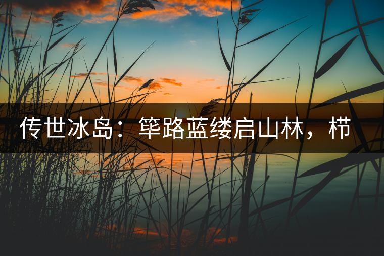 傳世冰島：篳路藍(lán)縷啟山林，櫛風(fēng)沐雨砥礪行