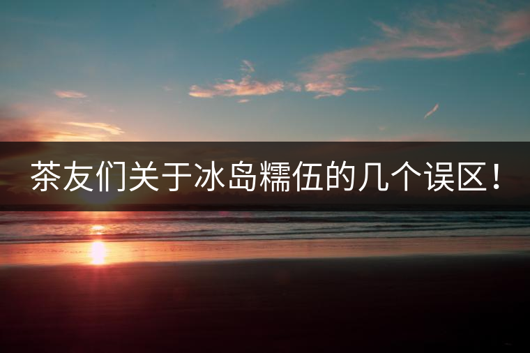 茶友們關(guān)于冰島糯伍的幾個(gè)誤區(qū)！