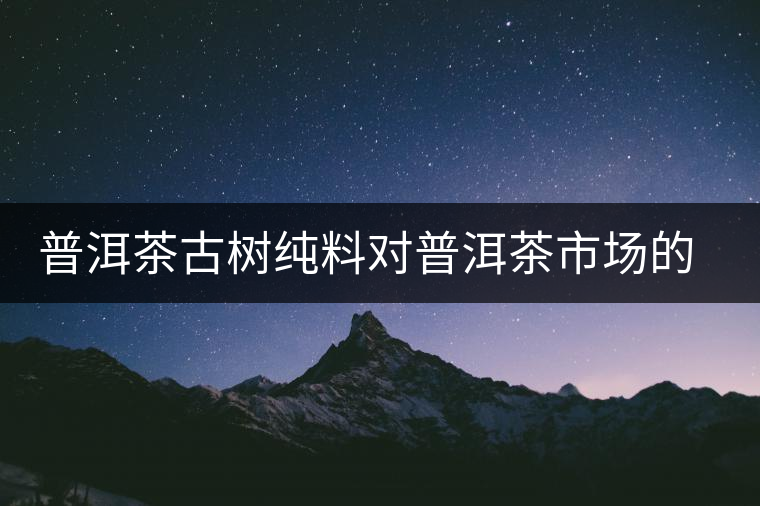 普洱茶古樹純料對(duì)普洱茶市場(chǎng)的積極影響