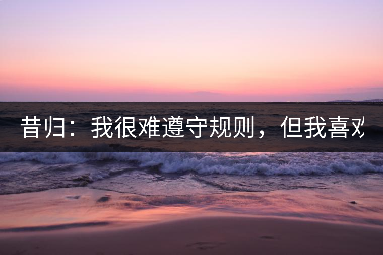 昔歸：我很難遵守規(guī)則，但我喜歡創(chuàng)造規(guī)則！