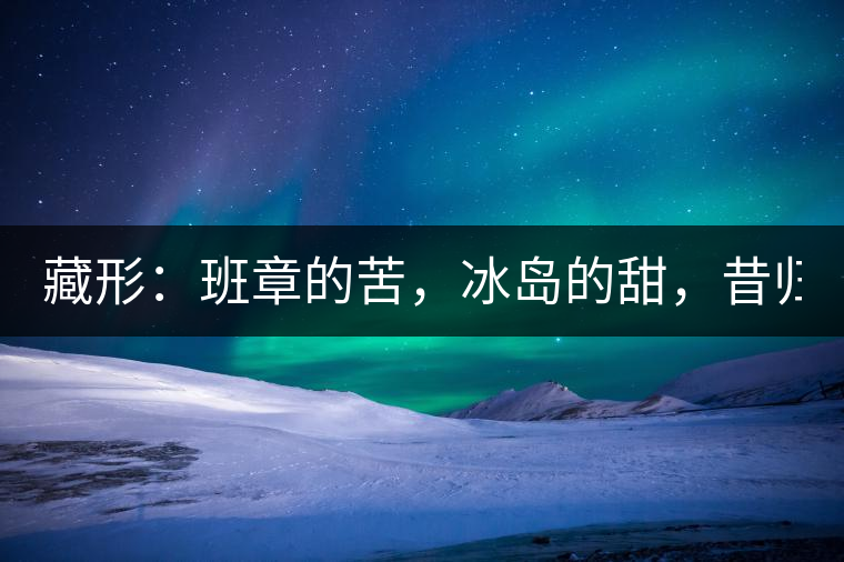 藏形：班章的苦，冰島的甜，昔歸的香！