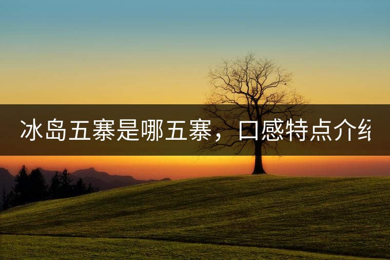 冰島五寨是哪五寨，口感特點(diǎn)介紹？