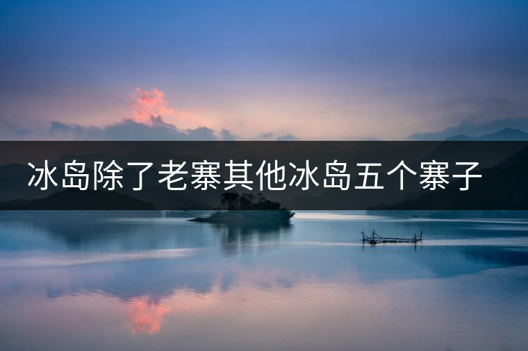 冰島除了老寨其他冰島五個寨子你了解嗎？