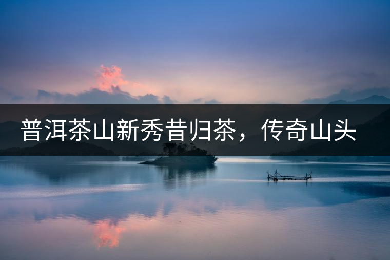 普洱茶山新秀昔歸茶，傳奇山頭是怎樣煉成的？