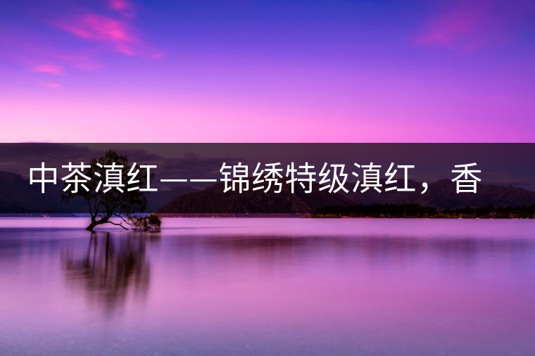中茶滇紅——錦繡特級滇紅，香甜高揚(yáng)滋味鮮爽