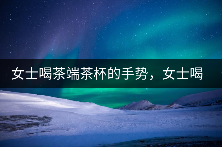 女士喝茶端茶杯的手勢，女士喝茶手勢