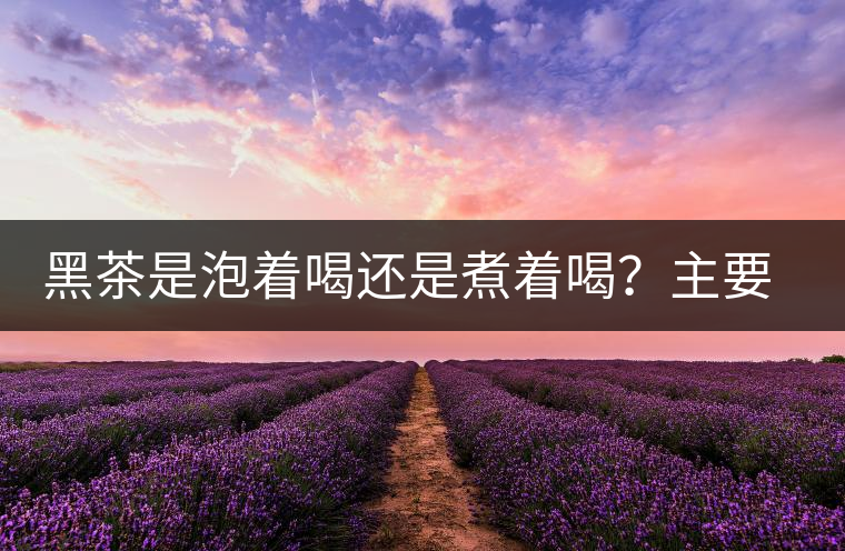 黑茶是泡著喝還是煮著喝？主要取決于這些