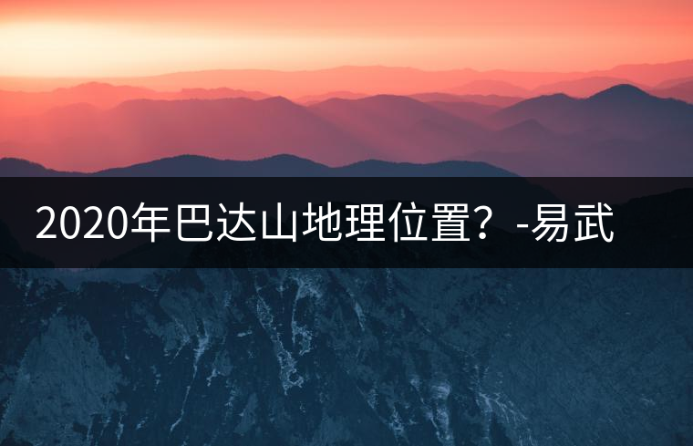 2020年巴達山地理位置？-易武中聘號
