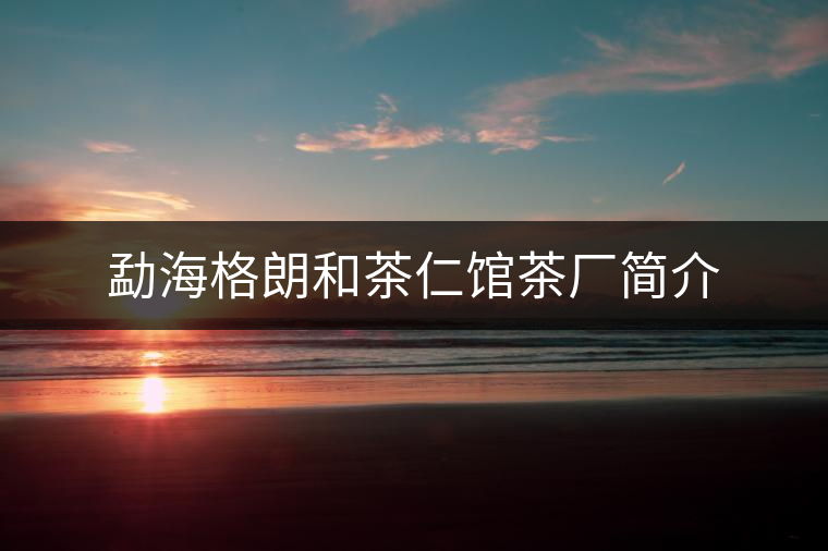 勐海格朗和茶仁館茶廠簡(jiǎn)介
