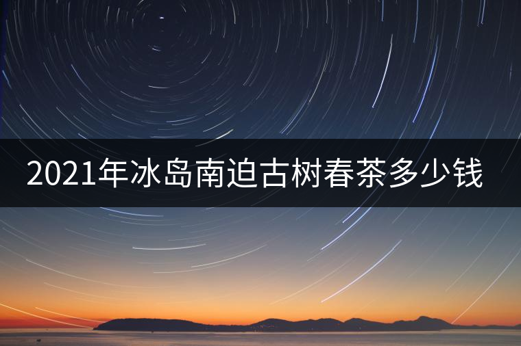 2021年冰島南迫古樹春茶多少錢一公斤？
