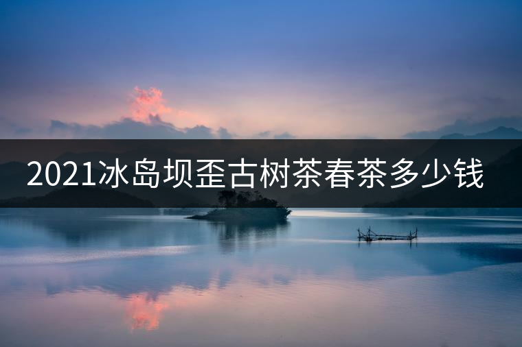 2021冰島壩歪古樹茶春茶多少錢一公斤？