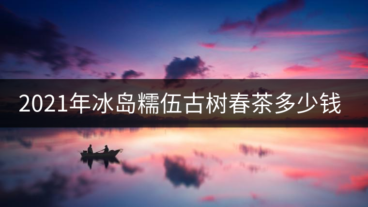 2021年冰島糯伍古樹(shù)春茶多少錢(qián)一公斤
