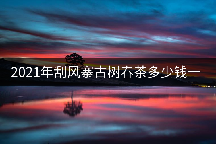 2021年刮風(fēng)寨古樹(shù)春茶多少錢(qián)一公斤？