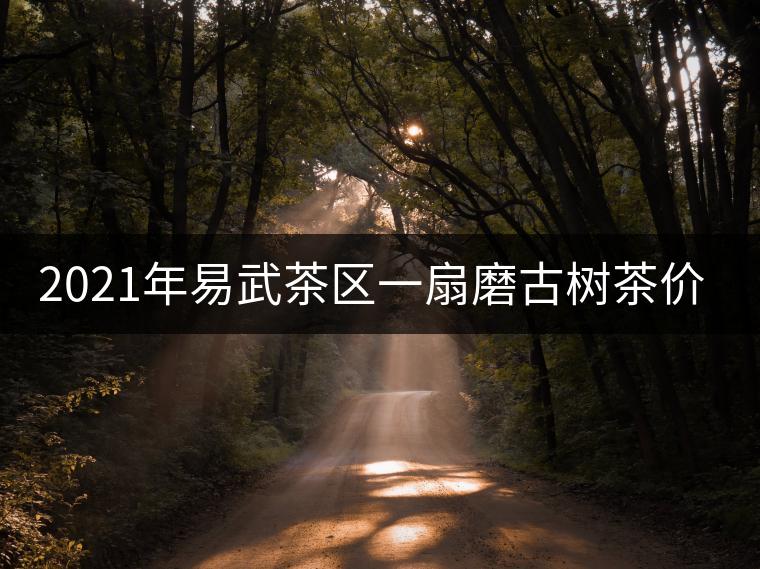 2021年易武茶區(qū)一扇磨古樹(shù)茶價(jià)格 2021年易武茶區(qū)一扇磨古樹(shù)茶價(jià)格
