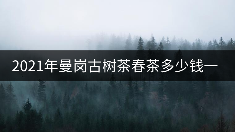 2021年曼崗古樹茶春茶多少錢一公斤? 2021年曼崗古樹茶春茶多少錢一公斤?