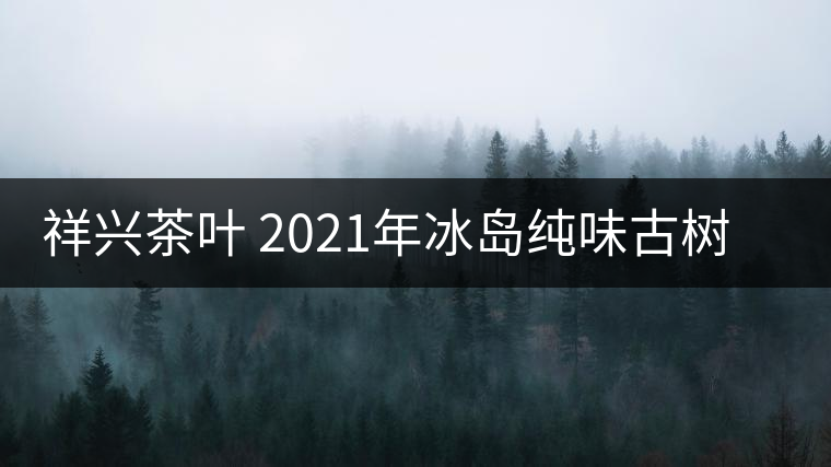 祥興茶葉 2021年冰島純味古樹春茶品質(zhì)好嗎？