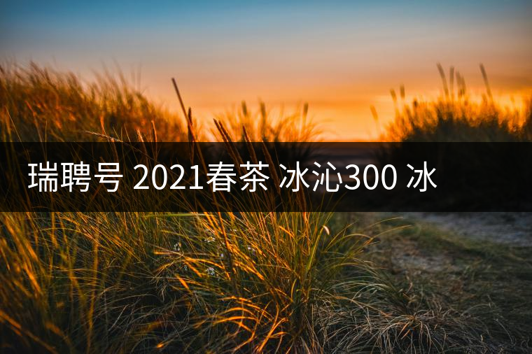 瑞聘號 2021春茶 冰沁300 冰島頭春古樹茶好喝嗎? 瑞聘號 2021春茶 冰沁300 冰島頭春古樹茶好喝嗎?