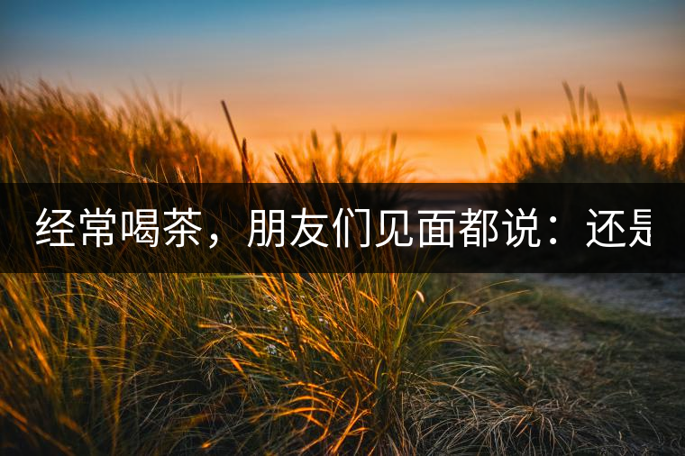經(jīng)常喝茶，朋友們見面都說：還是老樣子啊！