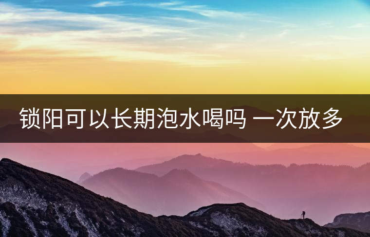 鎖陽可以長(zhǎng)期泡水喝嗎 一次放多少