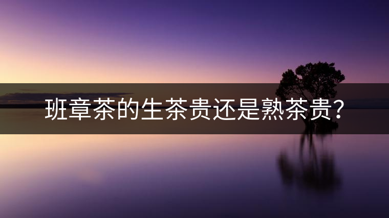 班章茶的生茶貴還是熟茶貴？