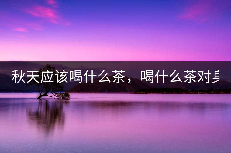 秋天應(yīng)該喝什么茶，喝什么茶對(duì)身體更好！