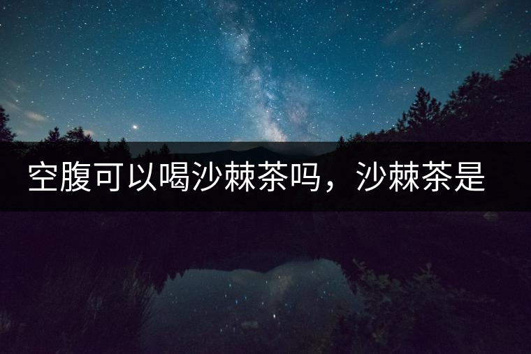 空腹可以喝沙棘茶嗎，沙棘茶是溫性還是涼性？
