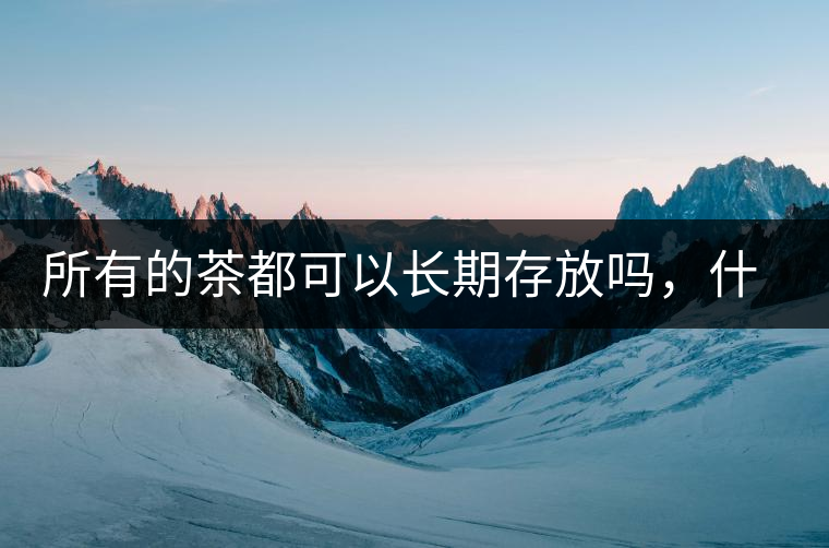 所有的茶都可以長期存放嗎，什么需要搶鮮喝？
