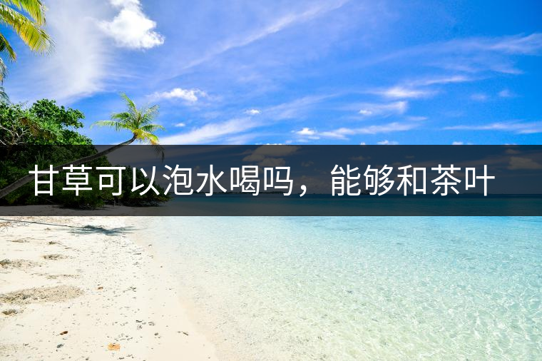 甘草可以泡水喝嗎，能夠和茶葉一起沖泡？