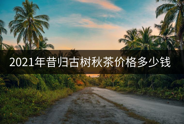 2021年昔歸古樹秋茶價格多少錢? 2021年昔歸古樹秋茶價格多少錢?