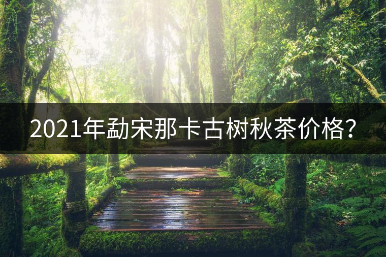 2021年勐宋那卡古樹秋茶價格？
