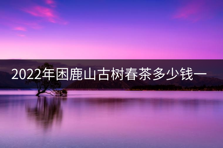 2022年困鹿山古樹(shù)春茶多少錢(qián)一公斤？