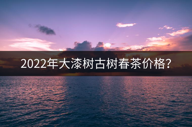2022年大漆樹古樹春茶價格？