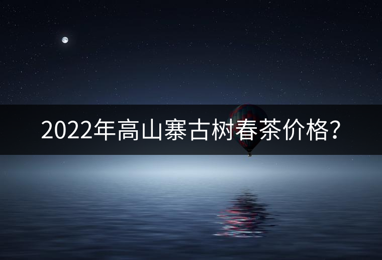 2022年高山寨古樹(shù)春茶價(jià)格？
