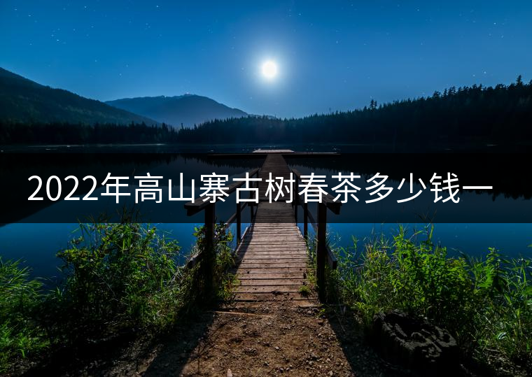 2022年高山寨古樹春茶多少錢一公斤？
