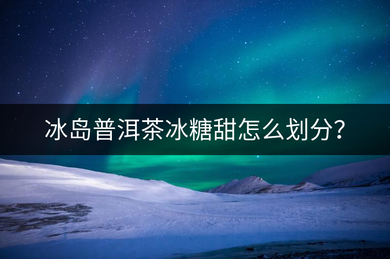 冰島普洱茶冰糖甜怎么劃分？