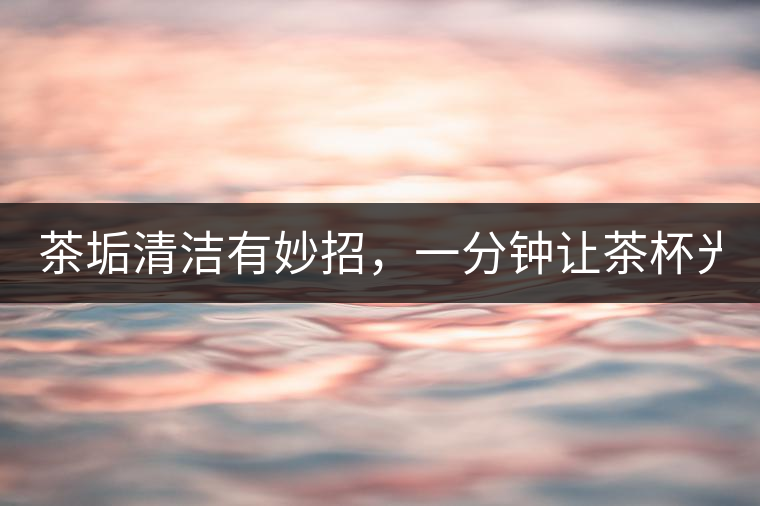 茶垢清潔有妙招，一分鐘讓茶杯光亮如新！