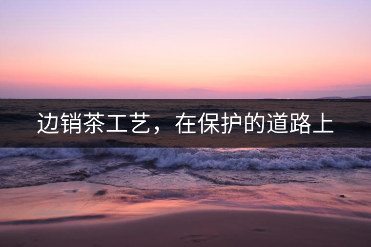 邊銷茶工藝，在保護(hù)的道路上