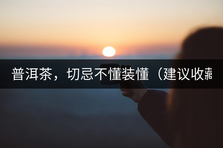 普洱茶，切忌不懂裝懂（建議收藏）