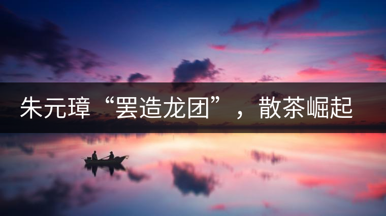 朱元璋“罷造龍團(tuán)”，散茶崛起，普洱茶特立獨(dú)行！