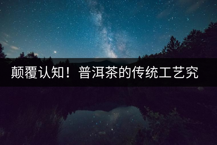 顛覆認(rèn)知！普洱茶的傳統(tǒng)工藝究竟是什么？