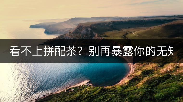 看不上拼配茶?別再暴露你的無知了! 看不上拼配茶?別再暴露你的無知了!