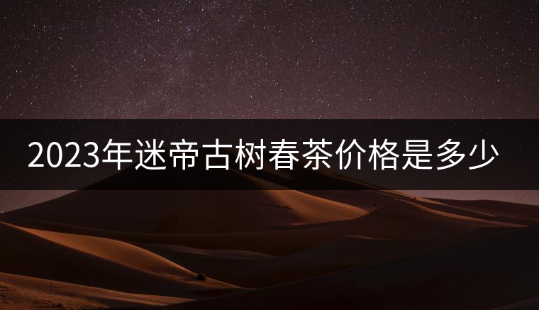 2023年迷帝古樹春茶價(jià)格是多少？