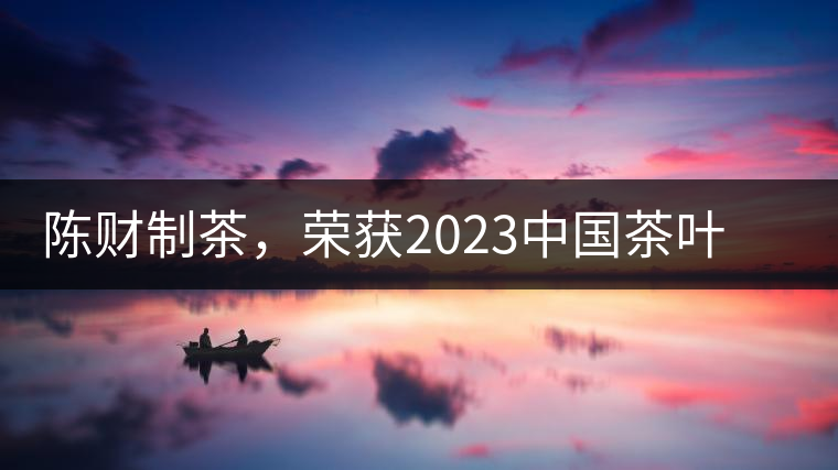 陳財制茶,榮獲2023中國茶葉十大領(lǐng)軍人物稱號 陳財制茶,榮獲2023中國茶葉十大領(lǐng)軍人物稱號