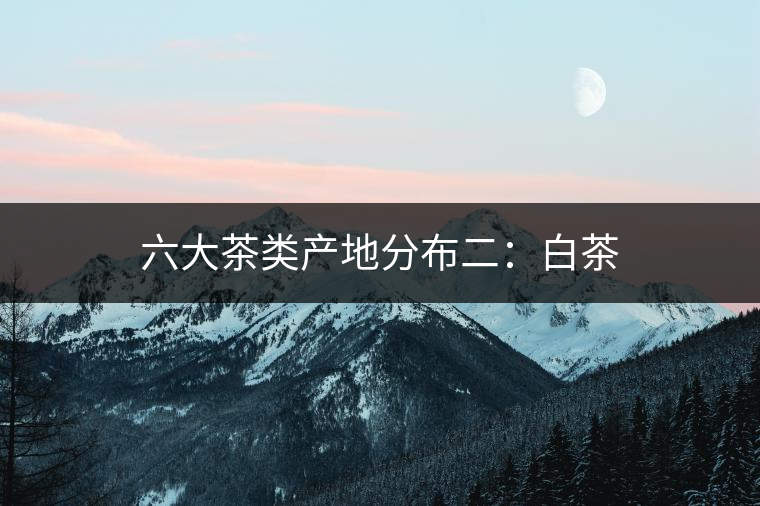 六大茶類產(chǎn)地分布二：白茶